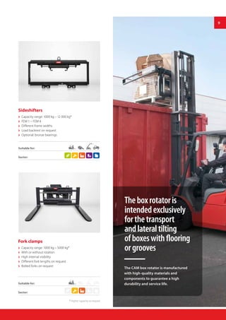 9
Fork clamps
 Capacity range: 1000 kg – 5000 kg*
 With or without rotation
 High internal visibility
 Different fork lengths on request
 Bolted forks on request
Suitable for:
Suitable for:
Sideshifters
 Capacity range: 1000 kg – 12 000 kg*
 FEM 1 – FEM 4
 Different frame widths
 Load backrest on request
 Optional: bronze bearings
Sector:
Sector:
Theboxrotatoris
intendedexclusively
forthetransport
andlateraltilting
ofboxeswithflooring
orgrooves
The CAM box rotator is manufactured
with high-quality materials and
components to guarantee a high
durability and service life.
* Higher capacity on request
 