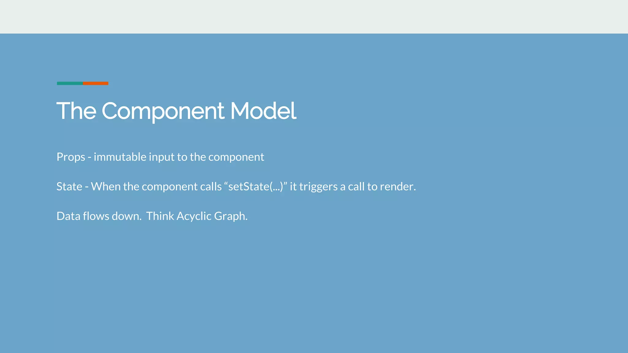 The Component Model
Props - immutable input to the component
State - When the component calls &ldquo;setState(...)&rdquo; it triggers a call to render.
Data flows down. Think Acyclic Graph.
 
