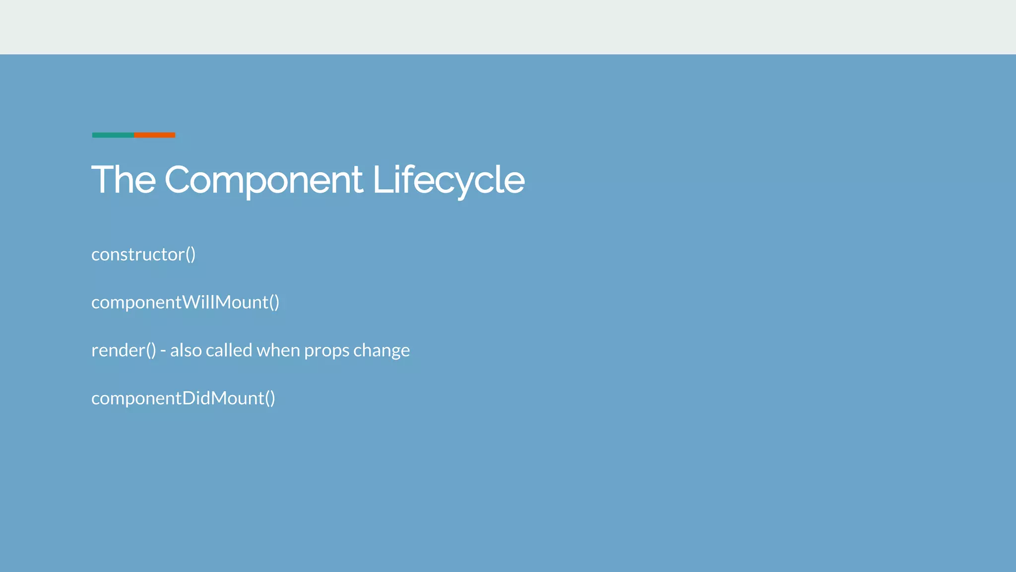 The Component Lifecycle
constructor()
componentWillMount()
render() - also called when props change
componentDidMount()
 