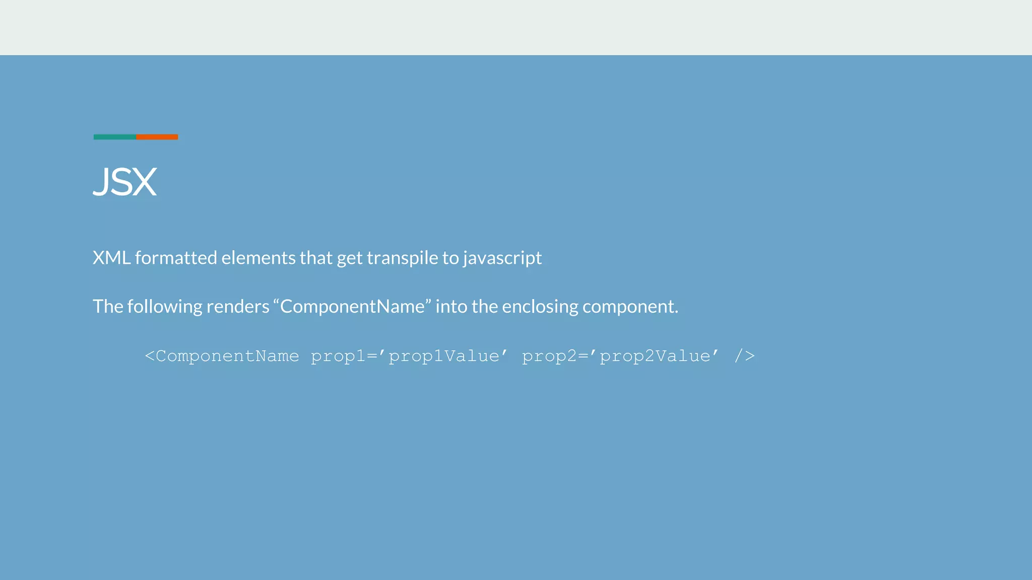 JSX
XML formatted elements that get transpile to javascript
The following renders &ldquo;ComponentName&rdquo; into the enclosing component.
<ComponentName prop1=&rsquo;prop1Value&rsquo; prop2=&rsquo;prop2Value&rsquo; />
 