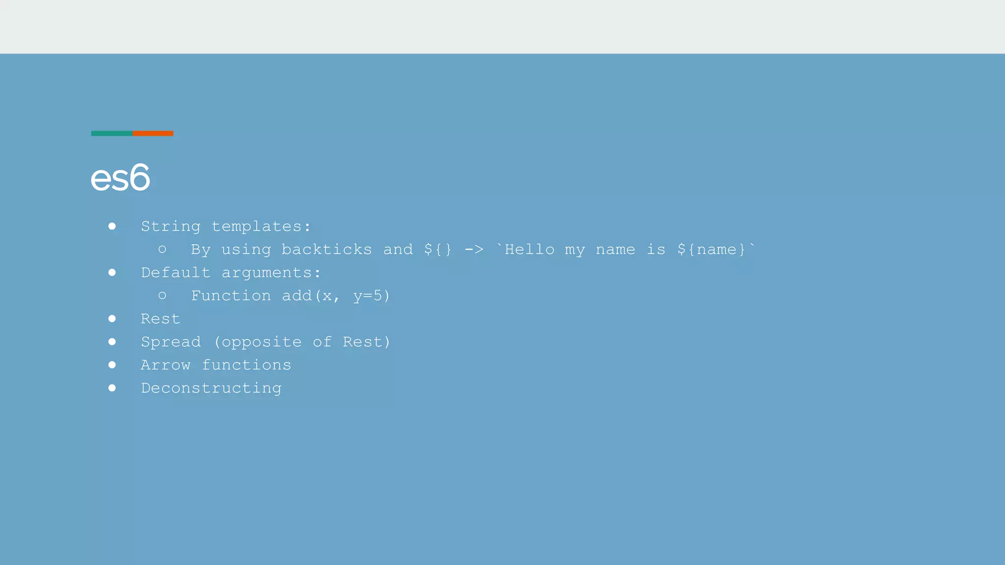 es6
● String templates:
○ By using backticks and ${} -> `Hello my name is ${name}`
● Default arguments:
○ Function add(x, y=5)
● Rest
● Spread (opposite of Rest)
● Arrow functions
● Deconstructing
 