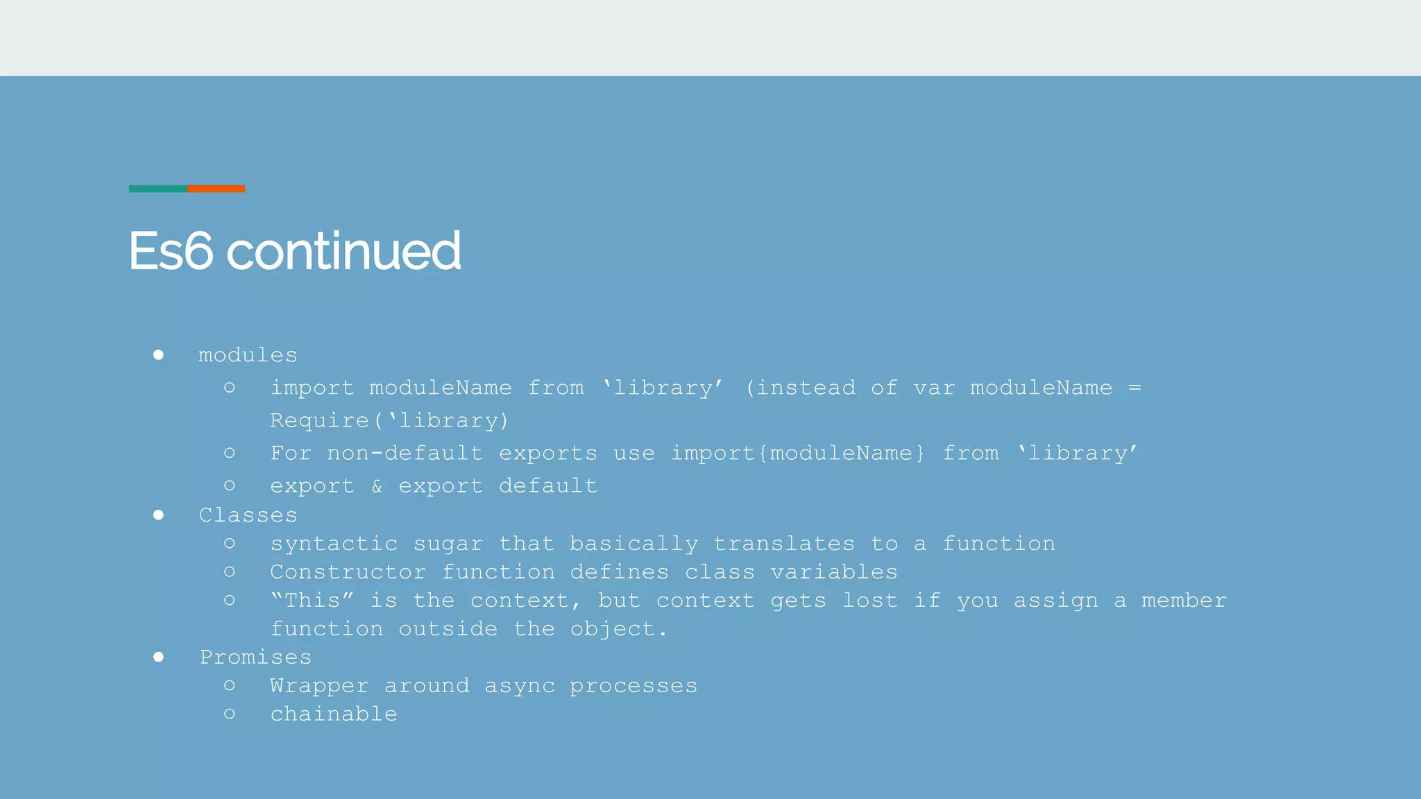 Es6 continued
● modules
○ import moduleName from &lsquo;library&rsquo; (instead of var moduleName =
Require(&lsquo;library)
○ For non-default exports use import{moduleName} from &lsquo;library&rsquo;
○ export & export default
● Classes
○ syntactic sugar that basically translates to a function
○ Constructor function defines class variables
○ &ldquo;This&rdquo; is the context, but context gets lost if you assign a member
function outside the object.
● Promises
○ Wrapper around async processes
○ chainable
 