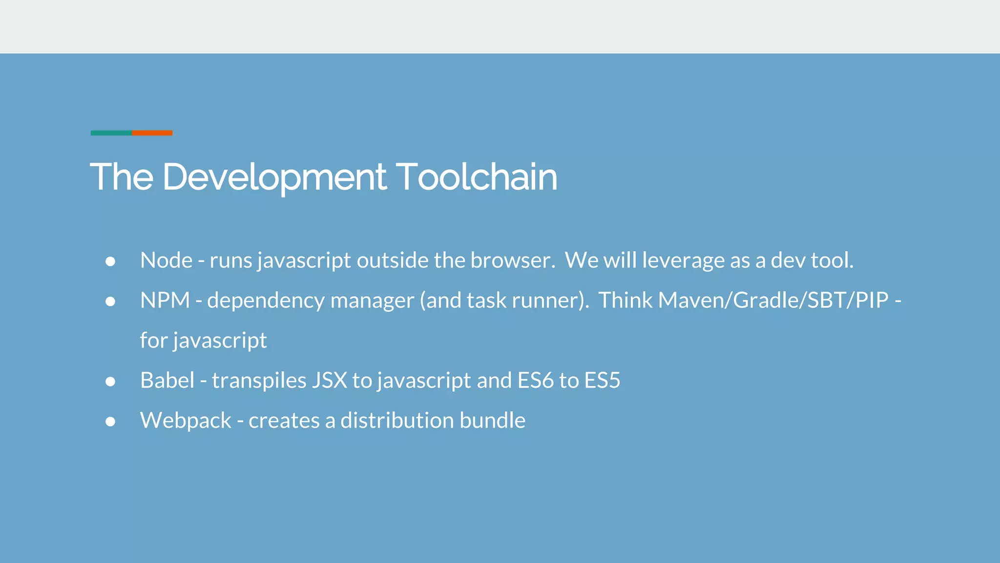 The Development Toolchain
● Node - runs javascript outside the browser. We will leverage as a dev tool.
● NPM - dependency manager (and task runner). Think Maven/Gradle/SBT/PIP -
for javascript
● Babel - transpiles JSX to javascript and ES6 to ES5
● Webpack - creates a distribution bundle
 