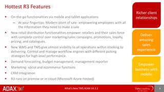 What’s New TMS ADAX V4.3.2 3
Hottest R3 Features
 On-the-go functionalities via mobile and tablet applications
– At your fingertips: Modern point of sale- empowering employees with all
the information they need to make a sale
 New retail distribution functionalities empower retailers and their sales force
with complete control over marketing/sales campaigns, promotions, loyalty,
pricing, and catalogues.
 New WMS and TMS give utmost visibility to all operations within stocking to
delivering. Control and manage workflow engines with different picking
strategies for high-level performance.
 Demand forecasting, budget management, management reporter
 Marketing: social and ecommerce functions
 CRM Integration
 R3 runs on premise or in cloud (Microsoft Azure-hosted)
Richer client
relationships
Deliver
amazing
sales
experience
Empower
business with
mobile
 