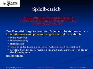 Spielbetrieb ALLE SPIELER, BETREUER UND VORSTANDSMITGLIEDER ARBEITEN EHRENAMTLICH !!! Zur Durchführung des gesamten Spielbetriebs sind wir auf die  Unterstützung von Sponsoren angewiesen , die uns durch Plakatwerbung Bandenwerbung Ballspenden Trikotspenden (dann natürlich mit Aufdruck des Sponsors) und sonstige Spenden (z. B. Preise für die Weihnachtstombola, T-Shirts für das Training etc.) unterstützen. 