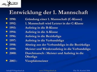 Entwicklung der 1. Mannschaft 1990: Gründung einer 1. Mannschaft (C-Klasse) 1992: 1. Mannschaft wird Letzter in der C-Klasse 1993: Aufstieg in die B-Klasse 1994: Aufstieg in die A-Klasse 1996: Aufstieg in die Bezirksliga 1997: Aufstieg in die Verbandsliga 1998: Abstieg aus der Verbandsliga in die Bezirksliga 1999: Meister und Wiederaufstieg in die Verbandsliga 2000: Durchmarsch : Meister und Aufstieg in die  Oberliga 2003 :  Vizepfalzmeister 