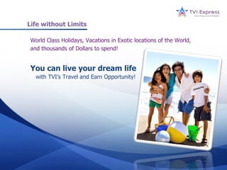 Life without Limits

World Class Holidays, Vacations in Exotic locations of the World,
and thousands of Dollars to spend!


You can live your dream life
  with TVI’s Travel and Earn Opportunity!
 