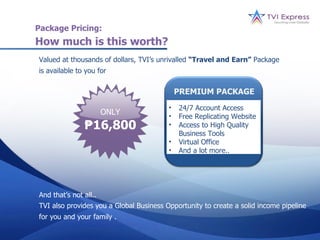 Package Pricing:
How much is this worth?
Valued at thousands of dollars, TVI’s unrivalled “Travel and Earn” Package
is available to you for

                                             PREMIUM PACKAGE
                                         •   24/7 Account Access
                       ONLY              •   Free Replicating Website
               ₱16,800                   •   Access to High Quality
                                             Business Tools
                                         •   Virtual Office
                                         •   And a lot more..




And that’s not all..
TVI also provides you a Global Business Opportunity to create a solid income pipeline
for you and your family .
 
