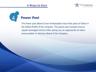 4 Ways to Earn




4   Power Pool
    The Power pool allows Crown Ambassadors have their piece of Share in
    the Global Profits of the company. The power pool concept ensures
    regular leveraged income inflow giving you an opportunity to hold a
    prime position in Advisory Board of the Company.
 