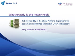 4   Power Pool




      What exactly is the Power Pool?

                 TVI devotes 2% of the Global Profits to its profit sharing
                 pool which is distributed amongst all Crown Ambassadors.


                 Stay focused. Reap more…
 