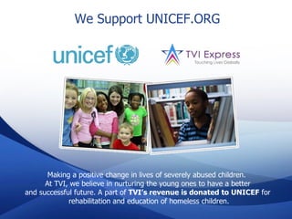 We Support UNICEF.ORG




       Making a positive change in lives of severely abused children.
      At TVI, we believe in nurturing the young ones to have a better
and successful future. A part of TVI’s revenue is donated to UNICEF for
             rehabilitation and education of homeless children.
 