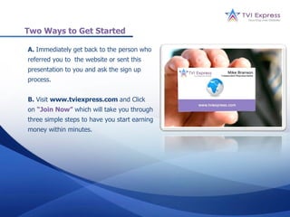Two Ways to Get Started

A. Immediately get back to the person who
referred you to the website or sent this
presentation to you and ask the sign up
process.


B. Visit www.tviexpress.com and Click
on “Join Now” which will take you through
three simple steps to have you start earning
money within minutes.
 