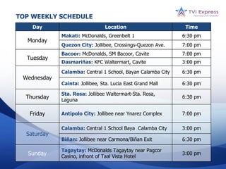 TOP WEEKLY SCHEDULE
    Day                         Location                      Time
             Makati: McDonalds, Greenbelt 1                  6:30 pm
  Monday
             Quezon City: Jollibee, Crossings-Quezon Ave.    7:00 pm
             Bacoor: McDonalds, SM Bacoor, Cavite            7:00 pm
  Tuesday
             Dasmariñas: KFC Waltermart, Cavite              3:00 pm
             Calamba: Central 1 School, Bayan Calamba City   6:30 pm
 Wednesday
             Cainta: Jollibee, Sta. Lucia East Grand Mall    6:30 pm

             Sta. Rosa: Jollibee Waltermart-Sta. Rosa,
  Thursday   Laguna
                                                             6:30 pm


   Friday    Antipolo City: Jollibee near Ynarez Complex     7:00 pm

             Calamba: Central 1 School Baya Calamba City     3:00 pm
  Saturday
             Biñan: Jollibee near Carmona/Biñan Exit         6:30 pm

             Tagaytay: McDonalds Tagaytay near Pagcor
   Sunday    Casino, infront of Taal Vista Hotel
                                                             3:00 pm
 