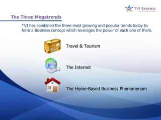 The Three Megatrends
    TVI has combined the three most growing and popular trends today to
    form a Business concept which leverages the power of each one of them.


                           Travel & Tourism



                           The Internet



                           The Home-Based Business Phenomenom
 