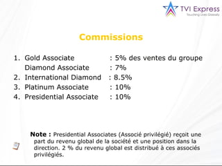 Note :   Presidential Associates (Associé privilégié) reçoit une part du revenu global de la société et une position dans la direction. 2 % du revenu global est distribué à ces associés privilégiés. Gold Associate      : 5% des ventes du groupe Diamond Associate    : 7% International Diamond  : 8.5% Platinum Associate    : 10% Presidential Associate    : 10% Commissions 
