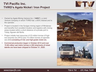 10
TVI Pacific Inc.
TVIRD’s Agata Nickel / Iron Project
• Owned by Agata Mining Venture Inc. (“AMVI”), a Joint
Venture company in which TVIRD has a 60% interest and is
the operator.
• Project is located in the Surigao mining region of Mindanao
and benefits from excellent location and logistics with mining
areas located within a short distance of a private port in
Tubay, Agusan del Norte.
• Project initially had resources of 23 million tonnes of high
iron limonite ore (HFO) plus 10 million tonnes of saprolite
ore (SO) consisting of mid- and high-grade nickel ore.
• Commercial production began in October 2014 and over
15.96 million wet metric tonnes in 293 shipments of nickel
laterite ore have been shipped to October 31, 2020.
 