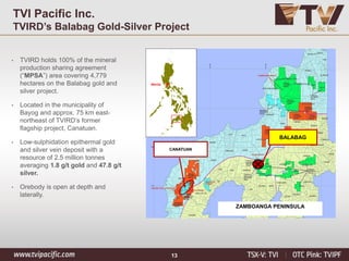 13
TVI Pacific Inc.
TVIRD’s Balabag Gold-Silver Project
Manila
CANATUAN
ZAMBOANGA PENINSULA
BALABAG
• TVIRD holds 100% of the mineral
production sharing agreement
(“MPSA”) area covering 4,779
hectares on the Balabag gold and
silver project.
• Located in the municipality of
Bayog and approx. 75 km east-
northeast of TVIRD’s former
flagship project, Canatuan.
• Low-sulphidation epithermal gold
and silver vein deposit with a
resource of 2.5 million tonnes
averaging 1.8 g/t gold and 47.8 g/t
silver.
• Orebody is open at depth and
laterally.
 