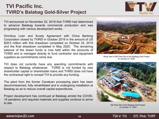 14
TVI Pacific Inc.
TVIRD’s Balabag Gold-Silver Project
TVI announced on November 22, 2019 that TVIRD had determined
to advance Balabag towards commercial production and was
progressing with various development works.
Omnibus Loan and Surety Agreement with China Banking
Corporation closed by TVIRD in October 2019 in the amount of US
$28.5 million with first drawdown completed on October 24, 2019
and the final drawdown completed in May 2020. The remaining
balance of the drawn funds is now held within the accounts of
TVIRD and is managed directly to fund contractor and equipment
suppliers as commitments come due.
TVI does not currently have any spending commitments with
respect to Balabag whatsoever. TVIRD is not funded by new
shareholder capital or shareholder loans and TVIRD does not have
the contractual right to compel TVI to provide any funding.
The plant from the former Canatuan processing plant has been
decommissioned, fully rehabilitated and is undergoing installation at
Balabag so as to reduce overall capital expenditures.
Project development has continued at Balabag amidst the COVID-
19 pandemic and required materials and supplies continue to arrive
to site.
Aerial view of Mill Plant Site of the Balabag Gold Project
on January 27, 2020.
Mill Plant Site of the Balabag Gold Project
on October 17, 2020.
 