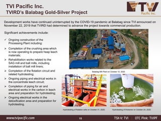 15
TVI Pacific Inc.
TVIRD’s Balabag Gold-Silver Project
Development works have continued uninterrupted by the COVID-19 pandemic at Balabag since TVI announced on
November 22, 2019 that TVIRD had determined to advance the project towards commercial production.
Significant achievements include:
✓ Ongoing construction of the
Processing Plant including:
➢ Completion of the crushing area which
is now operating to prepare heap leach
materials;
➢ Rehabilitation works related to the
SAG mill and ball mills, including
installation of ball mill liners;
➢ Completion of the flotation circuit and
related hydrotesting;
➢ Ongoing piping and electrical works in
the concentrate leach circuit;
➢ Completion of piping for air and
electrical works in the carbon in leach
area and preparation for hydrotesting;
➢ Ongoing electrical works in the
detoxification area and preparation for
hydrotesting.
Hydrotesting of flotation cells on October 31, 2020. Hydrotesting of thickener on October 24, 2020.
Balabag Mill Plant on October 10, 2020.
 