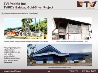 16
TVI Pacific Inc.
TVIRD’s Balabag Gold-Silver Project
Significant achievements include: (continued)
Ongoing construction of the Gold Room on November 1, 2020.
Completion of power supply including load testing and synchronization of the 5 gensets.
Administration building on October 31, 2020.
Ongoing construction
of permanent
accommodations as
well as the
administration
building, warehouse,
met lab and assay
laboratory.
 