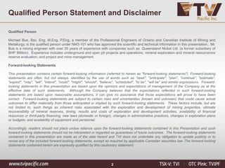 Qualified Person Statement and Disclaimer
Qualified Person
Michael Bue, Bsc. Eng, M.Eng, P.Eng, a member of the Professional Engineers of Ontario and Canadian Institute of Mining and
Metallurgy, is the qualified person under NI43-101 who has approved the scientific and technical information in this presentation. Mr.
Bue is a mining engineer with over 35 years of experience with companies such as Queensland Nickel Ltd. (a former subsidiary of
BHP Billiton). Experience includes underground and open pit projects and operations; mineral exploration and mineral resource/ore
reserve evaluation; and project and mine management.
Forward-looking Statements
This presentation contains certain forward-looking information (referred to herein as "forward-looking statements"). Forward-looking
statements are often, but not always, identified by the use of words such as "seek", "anticipate", "plan", "continue", "estimate",
"expect", "may", "will", "intend", "could", "might", "should", "believe", "scheduled", "to be", "will be" and similar expressions. Forward-
looking statements in this presentation are based upon the opinions and expectations of management of the Company as at the
effective date of such statements. Although the Company believes that the expectations reflected in such forward-looking
statements are based upon reasonable assumptions, it can give no assurance that those expectations will prove to have been
correct. Forward-looking statements are subject to certain risks and uncertainties (known and unknown) that could cause actual
outcomes to differ materially from those anticipated or implied by such forward-looking statements. These factors include, but are
not limited to, such things as inherent risks associated with the exploration and development of mining properties, ultimate
recoverability of mineral reserves, timing, results and costs of exploration and development activities, availability of financial
resources or third-party financing, new laws (domestic or foreign), changes in administrative practices, changes in exploration plans
or budgets, and availability of equipment and personnel.
Accordingly, readers should not place undue reliance upon the forward-looking statements contained in this Presentation and such
forward-looking statements should not be interpreted or regarded as guarantees of future outcomes. The forward-looking statements
contained in this presentation are made as of the date hereof and TVI does not undertake any obligation to update publicly or to
revise any of the included forward-looking statements, except as required by applicable Canadian securities law. The forward-looking
statements contained herein are expressly qualified by this cautionary statement.
2
 