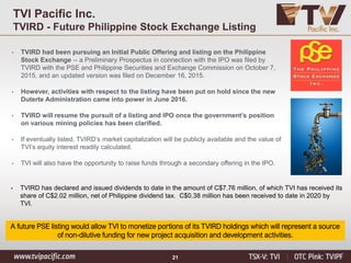 21
A future PSE listing would allow TVI to monetize portions of its TVIRD holdings which will represent a source
of non-dilutive funding for new project acquisition and development activities.
• TVIRD had been pursuing an Initial Public Offering and listing on the Philippine
Stock Exchange -- a Preliminary Prospectus in connection with the IPO was filed by
TVIRD with the PSE and Philippine Securities and Exchange Commission on October 7,
2015, and an updated version was filed on December 16, 2015.
• However, activities with respect to the listing have been put on hold since the new
Duterte Administration came into power in June 2016.
• TVIRD will resume the pursuit of a listing and IPO once the government’s position
on various mining policies has been clarified.
• If eventually listed, TVIRD’s market capitalization will be publicly available and the value of
TVI’s equity interest readily calculated.
• TVI will also have the opportunity to raise funds through a secondary offering in the IPO.
TVI Pacific Inc.
TVIRD - Future Philippine Stock Exchange Listing
• TVIRD has declared and issued dividends to date in the amount of C$7.76 million, of which TVI has received its
share of C$2.02 million, net of Philippine dividend tax. C$0.38 million has been received to date in 2020 by
TVI.
 