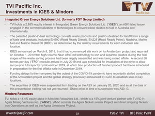 22
TVI Pacific Inc.
Investments in IGES & Mindoro
Integrated Green Energy Solutions Ltd. (formerly FOY Group Limited)
• TVI holds a 2.95% equity interest in Integrated Green Energy Solutions Ltd. (“IGES”), an ASX listed issuer
engaged in the commercialization of technologies to convert waste plastics to fuel in Australia and
internationally.
• The patented plastic-to-fuel technology converts waste products and plastics destined for landfill into a range
of fuels and products, including EN590 (Road Ready Diesel), EN228 (Road Ready Petrol), Naphtha, Marine
fuel and Marine Diesel Oil (MDO), as determined by the territory requirements for each individual site
location.
• IGES announced on March 8, 2018, that it had commenced site work on its Amsterdam project and reported
on October 1, 2019 that high-volume Near InfraRed technology to sort and separate plastics during the final
stages of the waste sorting process had been largely assembled and was being stored offsite. A second 50
tonnes per day (“TPD”) module arrived in July 2019 and was scheduled for installation at that time to allow
ramp-up to full capacity by November 2019, at which time production of finished product had been scheduled
in preparation for the first offtake sale in December 2019.
• Funding delays further hampered by the outset of the COVID-19 pandemic have reportedly stalled completion
of the Amsterdam project and the global strategy previously announced by IGES to establish sites in key
locations.
• The securities of IGES were suspended from trading on the ASX on January 20, 2020 and as at the date of
this presentation trading has not yet resumed. Share price at time of suspension was A$0.13.
Mindoro Resources
TVI holds a 14.4% equity stake in Mindoro Resources Ltd., which is a 15% joint venture partner with TVIRD in
Agata Mining Ventures Inc. (“AMVI”). AMVI controls the Agata Nickel Laterite Project and direct shipping Nickel /
Iron Operations as well as the Agata Limestone Project.
 