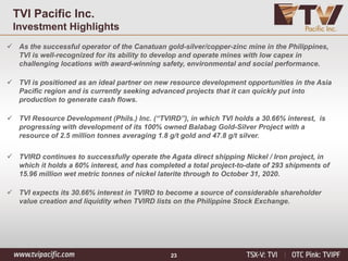 23
TVI Pacific Inc.
Investment Highlights
✓ As the successful operator of the Canatuan gold-silver/copper-zinc mine in the Philippines,
TVI is well-recognized for its ability to develop and operate mines with low capex in
challenging locations with award-winning safety, environmental and social performance.
✓ TVI is positioned as an ideal partner on new resource development opportunities in the Asia
Pacific region and is currently seeking advanced projects that it can quickly put into
production to generate cash flows.
✓ TVI Resource Development (Phils.) Inc. (“TVIRD”), in which TVI holds a 30.66% interest, is
progressing with development of its 100% owned Balabag Gold-Silver Project with a
resource of 2.5 million tonnes averaging 1.8 g/t gold and 47.8 g/t silver.
✓ TVIRD continues to successfully operate the Agata direct shipping Nickel / Iron project, in
which it holds a 60% interest, and has completed a total project-to-date of 293 shipments of
15.96 million wet metric tonnes of nickel laterite through to October 31, 2020.
✓ TVI expects its 30.66% interest in TVIRD to become a source of considerable shareholder
value creation and liquidity when TVIRD lists on the Philippine Stock Exchange.
 