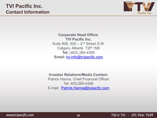 Corporate Head Office:
TVI Pacific Inc.
Suite 806, 505 – 2nd Street S.W.
Calgary, Alberta T2P 1N8
Tel: (403) 265-4356
Email: tvi-info@tvipacific.com
Investor Relations/Media Contact:
Patrick Hanna, Chief Financial Officer
Tel: 403-265-4356
E-mail: Patrick.Hanna@tvipacfic.com
TVI Pacific Inc.
Contact Information
26
 
