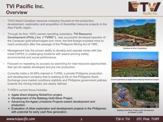 3
TVI Pacific Inc.
Overview
• TSXV-listed Canadian resource company focused on the production,
development, exploration and acquisition of diversified resource projects in the
Asia Pacific region.
• Through its then 100%-owned operating subsidiary, TVI Resource
Development (Phils.) Inc. (“TVIRD”), was successful developer/operator of
the Canatuan gold-silver/copper-zinc mine, the first foreign-invested mine to
reach production after the passage of the Philippine Mining Act of 1995.
• Management has the proven ability to develop and operate mines with low
initial CAPEX in challenging locations with award-winning safety,
environmental and social performance.
• Focused on repeating its success by searching for new resource opportunities
that can be rapidly developed and put into production.
• Currently holds a 30.66% interest in TVIRD, a private Philippine production
and development company that is seeking to list on the Philippine Stock
Exchange once market conditions stabilize and Philippine government policies
towards the mining industry are clearly defined.
• TVIRD’s current focus includes:
➢ Agata direct shipping Nickel/Iron project.
➢ Development of the Balabag Gold-Silver Project.
➢ Advancing the Agata Limestone Projects toward development and
production.
➢ Evaluation of other exploration and development projects in the Philippines
with potential for early cash flow generation.
Canatuan at time of operations.
Current operations at Agata direct shipping Nickel/Iron project.
Balabag Gold-Silver Project under development
at October 3, 2020.
 