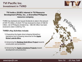 9
TVI Pacific Inc.
Investment in TVIRD
TVI holds a 30.66% interest in TVI Resource
Development (Phils), Inc., a diversified Philippine
resource company.
TVIRD has declared and issued dividends to date in the amount
of C$7.76 million, of which TVI has received its share of C$2.02
million, net of Philippine dividend tax. C$0.38 million has been
received to date in 2020 by TVI.
AGATA
Nickel Laterite
Nickel Processing
Limestone
BALABAG
Gold-Silver
North
Zamboanga
Exploration
CANATUAN
Agribusiness & Exploration
LUZON
Manila
MINDANAO
TVIRD’s Key Activities include:
1) Expanding the Agata direct shipping Nickel/Iron
operations and increasing resources at the Agata
Nickel Laterite Mine.
2) Advancing the Balabag Gold-Silver Project towards
construction and production.
3) Advancing the Agata Limestone Projects toward
development and production.
 