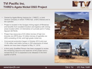 10
TVI Pacific Inc.
TVIRD’s Agata Nickel DSO Project
• Owned by Agata Mining Venture Inc. (“AMVI”), a Joint
Venture company in which TVIRD has a 60% interest and is
the operator.
• Project is located in the Surigao mining region of Mindanao
and benefits from excellent location and logistics with mining
areas located within 3.5 kilometres of a private port in Tubay,
Agusan del Norte.
• Project has resources of 23 million tonnes of high iron
limonite ore (HFO) plus 10 million tonnes of saprolite ore
(SO) consisting of mid- and high-grade nickel ore.
• Commercial production began in October 2014 and over
11.95 million wet metric tonnes in 220 shipments of nickel
laterite ore have been shipped to May 31, 2019.
• A third party Qualified Person has been engaged to review
the remaining resource and reserves of the project and a
revised NI 43-101 is expected to be released in the third
quarter of 2019.
 