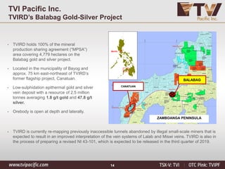14
TVI Pacific Inc.
TVIRD’s Balabag Gold-Silver Project
Manila
CANATUAN
ZAMBOANGA PENINSULA
BALABAG
• TVIRD holds 100% of the mineral
production sharing agreement (“MPSA”)
area covering 4,779 hectares on the
Balabag gold and silver project.
• Located in the municipality of Bayog and
approx. 75 km east-northeast of TVIRD’s
former flagship project, Canatuan.
• Low-sulphidation epithermal gold and silver
vein deposit with a resource of 2.5 million
tonnes averaging 1.8 g/t gold and 47.8 g/t
silver.
• Orebody is open at depth and laterally.
• TVIRD is currently re-mapping previously inaccessible tunnels abandoned by illegal small-scale miners that is
expected to result in an improved interpretation of the vein systems of Lalab and Miswi veins. TVIRD is also in
the process of preparing a revised NI 43-101, which is expected to be released in the third quarter of 2019.
 