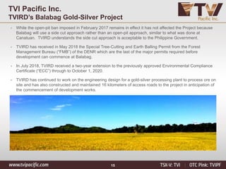 15
TVI Pacific Inc.
TVIRD’s Balabag Gold-Silver Project
• While the open-pit ban imposed in February 2017 remains in effect it has not affected the Project because
Balabag will use a side cut approach rather than an open-pit approach, similar to what was done at
Canatuan. TVIRD understands the side cut approach is acceptable to the Philippine Government.
• TVIRD has received in May 2018 the Special Tree-Cutting and Earth Balling Permit from the Forest
Management Bureau (“FMB”) of the DENR which are the last of the major permits required before
development can commence at Balabag.
• In July 2018, TVIRD received a two-year extension to the previously approved Environmental Compliance
Certificate (“ECC”) through to October 1, 2020.
• TVIRD has continued to work on the engineering design for a gold-silver processing plant to process ore on
site and has also constructed and maintained 16 kilometers of access roads to the project in anticipation of
the commencement of development works.
 