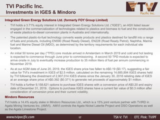 17
TVI Pacific Inc.
Investments in IGES & Mindoro
Integrated Green Energy Solutions Ltd. (formerly FOY Group Limited)
• TVI holds a 3.71% equity interest in Integrated Green Energy Solutions Ltd. (“IGES”), an ASX listed issuer
engaged in the commercialization of technologies related to plastics and biomass to fuel and the construction
of waste plastics-to-diesel conversion plants in Australia and internationally.
• The patented plastic-to-fuel technology converts waste products and plastics destined for landfill into a range
of fuels and products, including EN590 (Road Ready Diesel), EN228 (Road Ready Petrol), Naphtha, Marine
fuel and Marine Diesel Oil (MDO), as determined by the territory requirements for each individual site
location.
• An initial 50 tonne per day (“TPD) core module arrived in Amsterdam in March 2019 and cold and hot testing
is expected to commence through June prior to commissioning. A second 50 TPD module is expected to
arrive onsite in July to eventually increase production to 35 million liters of fuel per annum commencing in
November 2019.
• As at our AGM date of June 20, 2019, the IGES share price has fallen to A$0.19 ($0.17), suggesting a fair
value for TVI’s investment in IGES of $2.5 million, calculated on the remaining 14,685,894 IGES shares held
by TVI following the divestment of 2,907,014 IGES shares since the January 30, 2018 relisting date of IGES
at an average share price of A$0.392 ($0.371) to generate net proceeds of approximately $1 million.
• TVI holds a further 9,158,621 options to purchase IGES shares with a conversion price of A$0.20 and expiry
date of December 31, 2019. Options to purchase IGES shares have a current fair value of $0.3 million after
consideration of conversion price and their current volatility.
Mindoro Resources
TVI holds a 14.4% equity stake in Mindoro Resources Ltd., which is a 15% joint venture partner with TVIRD in
Agata Mining Ventures Inc. (AMVI). AMVI controls the Agata Nickel Laterite Project and DSO Operations as well
as the Agata Limestone Project.
 