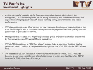 18
TVI Pacific Inc.
Investment Highlights
✓ As the successful operator of the Canatuan gold-silver/copper-zinc mine in the
Philippines, TVI is well-recognized for its ability to develop and operate mines with low
capex in challenging locations with award-winning safety, environmental and social
performance.
✓ TVI’s is positioned as an ideal partner on new resource development opportunities in the
Asia Pacific region and is currently seeking advanced projects that it can quickly put into
production to generate cash flows.
✓ Management is assisted by a highly experienced group of project evaluation experts led
by former Ivanhoe and Newcrest Mining executives.
✓ TVI’s 3.71% investment in IGES has already proven to be a source of funding, having
generated over $1 million in net proceeds through the sale of 16.52% of total IGES shares
held.
✓ TVI expects its 30.66% interest in TVI Resource Development (Phils.) Inc. (TVIRD) to
become a source of considerable shareholder value creation and liquidity when TVIRD
lists on the Philippine Stock Exchange.
 