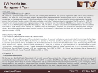 19
TVI Pacific Inc.
Management Team
Clifford M. James
President and Chief Executive Officer
Mr. James is a geologist and business executive with over 45 years of technical and financial experience in the natural resource sector.
His work has taken him throughout North America, Africa and Asia where he has held senior positions in both Oil & Gas and mining
companies. Mr. James spearheaded TVI Pacific’s activities in the Philippines and is responsible for bringing onstream the Canatuan
project, the first foreign funded, modern, full-scale producing mine in the Philippines since the passage of the Mining Act in 1995. At
Canatuan, Mr. James developed two highly successful mining operations, one that produced 105,200 ounces of gold and 1.8 million
ounces of silver 2004 to 2008; and another that produced 199,778 tonnes of copper concentrate and 30,558 tonnes of zinc concentrate
from 2009 to 2014. From 2012 to present, Mr. James successfully developed a third mine into production in the Philippines, the Agata
project, which has now produced close to 5 million tonnes of nickel laterite (a combination and nickel and iron ore) since commercial
operations began in 2014.
Patrick Hanna, CPA, CMA
Chief Financial Officer and VP Finance & Administration
Mr. Hanna is a Chartered Professional Accountant with more than 30 years of professional experience in both the mining and oil and gas
sectors. Prior to joining TVI in 2010, Mr. Hanna was Director of Financial Excellence, Kazakhmys Copper Corporation, Karaganda,
Kazakhstan (from 2008 to 2010). In addition, Mr. Hanna has served as Finance Director of Berezitovy Mine (Russia), High River Gold
(from 2006 to 2008), General Director/Finance Director of JSC SeverTEK, a Russian oil & gas joint venture of Lukoil and Neste Oil (from
2002 to 2006), Vice President – Project Finance at Glencore International’s Kazzinc mining interest (1998 to 2000), and Finance Director
of Hurricane Kumkol Munai, a Kazakh oil & gas conglomerate (from 1997 to 1998). Mr. Hanna was previously also a Management
Consultant with Ernst & Young (Russia & CIS) (from 1995 to 1997).
Luis Santos Jr.
VP Business Development
Mr. Santos is a Certified Public Accountant with over 20 years of experience in the mining, audit, construction, and commercial and
residential development sectors. Prior to joining TVI in 2014, he was the Chief Financial Officer for TVI Resource Development (Phils.)
Inc. for 10 years. Before that, Mr. Santos held positions with a number of multinational companies including Guoco Holdings (of Hong
Leong Malaysia) and Bilfinger + Berger Phils (the Philippine arm of German construction company Bilfinger Germany). Mr. Santos
graduated with latin honors (cum laude) and class salutatorian from San Beda College in Manila, the Philippines.
 