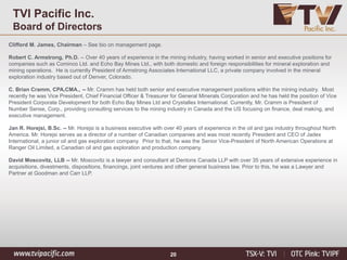 20
Clifford M. James, Chairman – See bio on management page.
Robert C. Armstrong, Ph.D. -- Over 40 years of experience in the mining industry, having worked in senior and executive positions for
companies such as Cominco Ltd. and Echo Bay Mines Ltd., with both domestic and foreign responsibilities for mineral exploration and
mining operations. He is currently President of Armstrong Associates International LLC, a private company involved in the mineral
exploration industry based out of Denver, Colorado.
C. Brian Cramm, CPA,CMA., -- Mr. Cramm has held both senior and executive management positions within the mining industry. Most
recently he was Vice President, Chief Financial Officer & Treasurer for General Minerals Corporation and he has held the position of Vice
President Corporate Development for both Echo Bay Mines Ltd and Crystallex International. Currently, Mr. Cramm is President of
Number Sense, Corp., providing consulting services to the mining industry in Canada and the US focusing on finance, deal making, and
executive management.
Jan R. Horejsi, B.Sc. -- Mr. Horejsi is a business executive with over 40 years of experience in the oil and gas industry throughout North
America. Mr. Horejsi serves as a director of a number of Canadian companies and was most recently President and CEO of Jadex
International, a junior oil and gas exploration company. Prior to that, he was the Senior Vice-President of North American Operations at
Ranger Oil Limited, a Canadian oil and gas exploration and production company.
David Moscovitz, LLB -- Mr. Moscovitz is a lawyer and consultant at Dentons Canada LLP with over 35 years of extensive experience in
acquisitions, divestments, dispositions, financings, joint ventures and other general business law. Prior to this, he was a Lawyer and
Partner at Goodman and Carr LLP.
TVI Pacific Inc.
Board of Directors
 