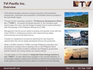 3
TVI Pacific Inc.
Overview
• TSXV-listed Canadian resource company focused on the production,
development, exploration and acquisition of diversified resource projects in
the Asia Pacific region.
• Through its then operating subsidiary, TVI Resource Development (Phils.)
Inc. (“TVIRD”), successful developer/operator of the Canatuan gold-
silver/copper-zinc mine, the first foreign-invested mine to reach production
after the passage of the Philippine Mining Act of 1995.
• Management has the proven ability to develop and operate mines with low
initial CAPEX in challenging locations with award-winning safety,
environmental and social performance.
• Focused on repeating its success by searching for new resource
opportunities that can be rapidly developed and put into production.
• Holds a 30.66% interest in TVIRD, a private Philippine production and
development company that is seeking to list on the Philippine Stock
Exchange once market conditions stabilize and Philippine government
policies towards the mining industry are clearly defined.
• TVI also holds a 3.71% interest in Integrated Green Energy Solutions
Ltd. (“IGES”), an ASX listed issuer engaged in the commercialization of
technologies related to plastics and biomass to fuel and the construction of
waste plastics-to-diesel conversion plants in Australia and internationally.
 