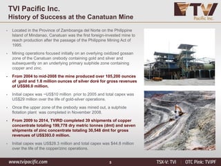 5
TVI Pacific Inc.
History of Success at the Canatuan Mine
• Located in the Province of Zamboanga del Norte on the Philippine
Island of Mindanao, Canatuan was the first foreign-invested mine to
reach production after the passage of the Philippine Mining Act of
1995.
• Mining operations focused initially on an overlying oxidized gossan
zone of the Canatuan orebody containing gold and silver and
subsequently on an underlying primary sulphide zone containing
copper and zinc.
• From 2004 to mid-2008 the mine produced over 105,200 ounces
of gold and 1.8 million ounces of silver doré for gross revenues
of US$86.0 million.
• Initial capex was ~US$10 million prior to 2005 and total capex was
US$29 million over the life of gold-silver operations.
• Once the upper zone of the orebody was mined out, a sulphide
flotation plant was completed in November 2008.
• From 2009 to 2014, TVIRD completed 39 shipments of copper
concentrate totaling 199,778 dry metric tonnes (dmt) and seven
shipments of zinc concentrate totaling 30,548 dmt for gross
revenues of US$393.0 million.
• Initial capex was US$28.3 million and total capex was $44.8 million
over the life of the copper/zinc operations.
 