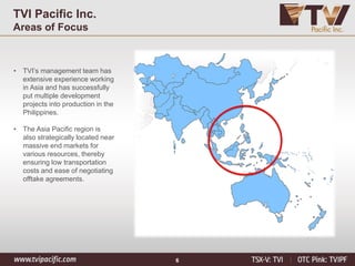 6
TVI Pacific Inc.
Areas of Focus
• TVI’s management team has
extensive experience working
in Asia and has successfully
put multiple development
projects into production in the
Philippines.
• The Asia Pacific region is
also strategically located near
massive end markets for
various resources, thereby
ensuring low transportation
costs and ease of negotiating
offtake agreements.
 
