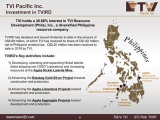 9
TVI Pacific Inc.
Investment in TVIRD
TVI holds a 30.66% interest in TVI Resource
Development (Phils), Inc., a diversified Philippine
resource company.
TVIRD has declared and issued dividends to date in the amount of
C$6.99 million, of which TVI has received its share of C$1.82 million,
net of Philippine dividend tax. C$0.20 million has been received to
date in 2019 by TVI.
AGATA
Nickel Laterite
Nickel Processing
Limestone
BALABAG
Gold-Silver
North
Zamboanga
Exploration
CANATUAN
Agribusiness & Exploration
LUZON
Manila
MINDANAO
TVIRD’s Key Activities include:
1) Developing, operating and expanding Nickel laterite
direct shipping ore (“DSO”) operations and increasing
resources at the Agata Nickel Laterite Mine.
2) Advancing the Balabag Gold-Silver Project towards
construction and production.
3) Advancing the Agata Limestone Projects toward
development and production.
4) Advancing the Agata Aggregate Projects toward
development and production.
 