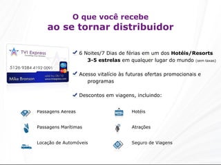 O que você recebe ao se tornar distribuidor 6 Noites/7 Dias de férias em um dos  Hotéis/Resorts   3-5 estrelas  em qualquer lugar do mundo  (sem taxas) Acesso vitalício às futuras ofertas promocionais e programas Descontos em viagens, incluindo: Hotéis Atrações Seguro de Viagens Passagens Aéreas Passagens Marítimas Locação de Automóveis 