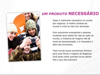 UM PRODUTO  NECESSÁRIO Viajar é realmente necessário no mundo dos negócios. O melhor produto do mundo é inútil se não tiver demanda.  Com economias emergentes e pessoas mudando seus estilos de vida ao redor do mundo, a Indústria de Viagens não dá sinais de desaceleração, e é necessário ir além dos horizontes. Todo mundo busca economizar dinheiro para suas Férias e Viagens de Negócios. Você pode colher grandes lucros dando-lhes o que eles precisam. 