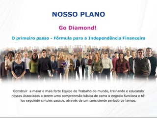 NOSSO PLANO Go Diamond!  O primeiro passo - Fórmula para a Independência Financeira Construir  a maior e mais forte Equipe de Trabalho do mundo, treinando e educando nossos Associados a terem uma compreensão básica de como o negócio funciona e tê-los seguindo simples passos, através de um consistente período de tempo. 
