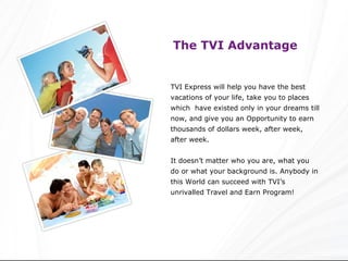 The TVI Advantage   TVI Express will help you have the best vacations of your life, take you to places which  have existed only in your dreams till now, and give you an Opportunity to earn thousands of dollars week, after week, after week. It doesn’t matter who you are, what you do or what your background is. Anybody in this World can succeed with TVI’s unrivalled Travel and Earn Program! 