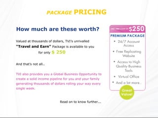 PACKAGE   PRICING  How much are these worth?   Valued at thousands of dollars, TVI’s unrivalled   “Travel and Earn”   Package is available to you TVI also provides you a Global Business Opportunity to create a solid income pipeline for you and your family generating thousands of dollars rolling your way every single week. Read on to know further... for only   $ 250 And that’s not all.. 
