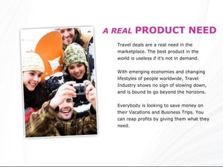 A REAL   PRODUCT NEED Travel deals are a real need in the marketplace. The best product in the world is useless if it’s not in demand.  With emerging economies and changing lifestyles of people worldwide, Travel Industry shows no sign of slowing down, and is bound to go beyond the horizons. Everybody is looking to save money on their Vacations and Business Trips. You can reap profits by   giving them what they need. 