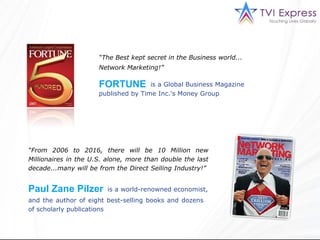 “ The Best kept secret in the Business world... Network Marketing!”   is a Global Business Magazine “ From 2006 to 2016, there will be 10 Million new Millionaires in the U.S. alone, more than double the last decade...many will be from the Direct Selling Industry!”  is a world-renowned economist,  FORTUNE  Paul Zane Pilzer and the author of eight best-selling books and dozens of scholarly publications   published by Time Inc.'s Money Group 