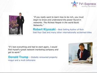 "If you really want to learn how to be rich, you must begin to know and understand the power found in networks. The Richest People in the world Build Networks."  Dad   Poor   Dad and many other internationally acclaimed titles  “ If I lost everything and had to start again, I would find myself a great network marketing company and get to work!”  –  Globally renowned property Robert Kiyosaki –  Best Selling Author of Rich Donald Trump mogul and a multi billionaire 